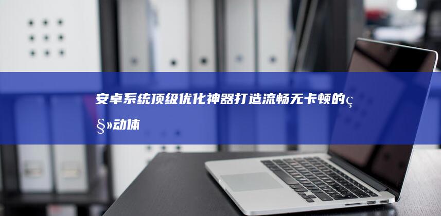 安卓系统顶级优化神器：打造流畅无卡顿的移动体验