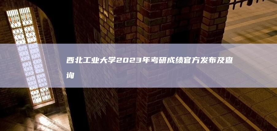 西北工业大学2023年考研成绩官方发布及查询指南